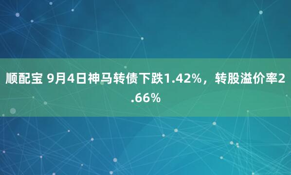 顺配宝 9月4日神马转债下跌1.42%，转股溢价率2.66%
