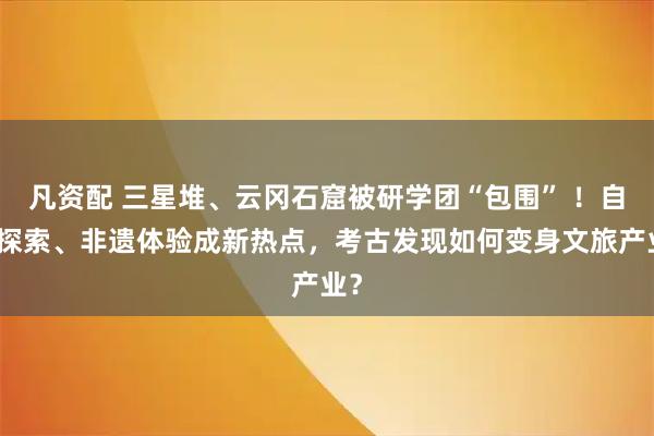 凡资配 三星堆、云冈石窟被研学团“包围” ！自然探索、非遗体验成新热点，考古发现如何变身文旅产业？