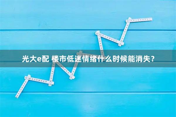 光大e配 楼市低迷情绪什么时候能消失？