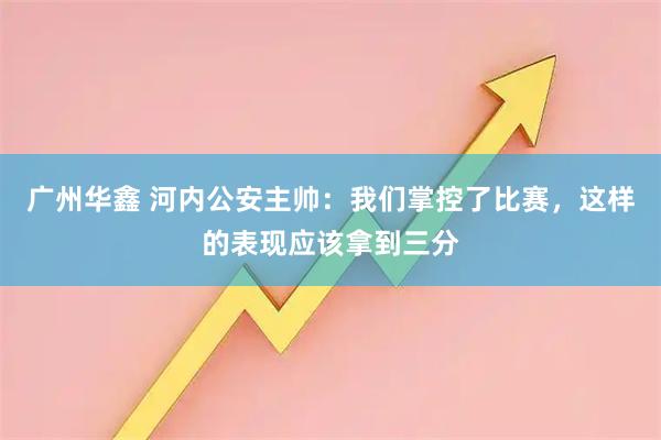 广州华鑫 河内公安主帅：我们掌控了比赛，这样的表现应该拿到三分