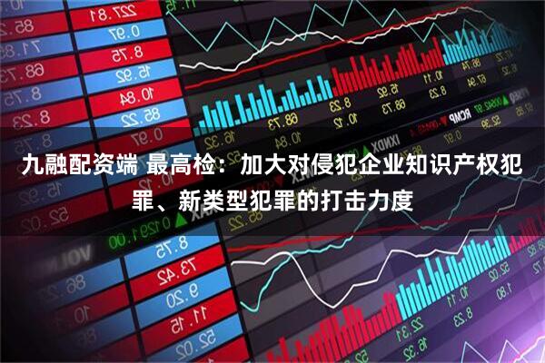 九融配资端 最高检：加大对侵犯企业知识产权犯罪、新类型犯罪的打击力度