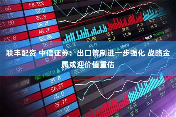 联丰配资 中信证券：出口管制进一步强化 战略金属或迎价值重估