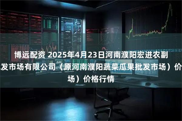 博远配资 2025年4月23日河南濮阳宏进农副产品批发市场有限公司（原河南濮阳蔬菜瓜果批发市场）价格行情