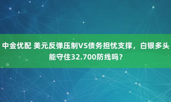 中金优配 美元反弹压制VS债务担忧支撑，白银多头能守住32.700防线吗？