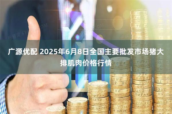 广源优配 2025年6月8日全国主要批发市场猪大排肌肉价格行情