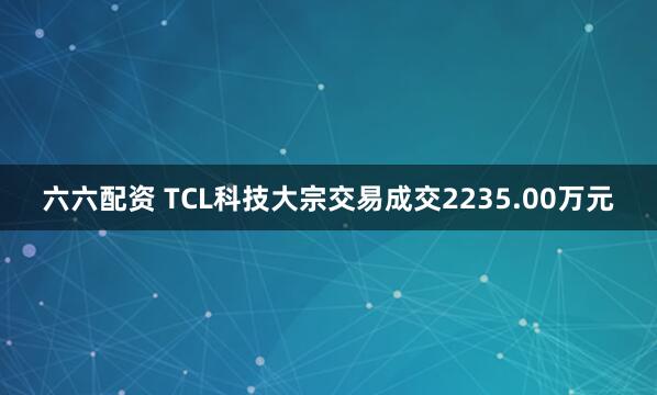 六六配资 TCL科技大宗交易成交2235.00万元