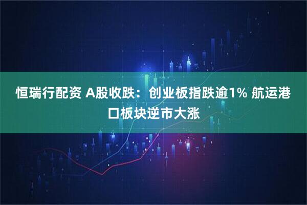恒瑞行配资 A股收跌：创业板指跌逾1% 航运港口板块逆市大涨