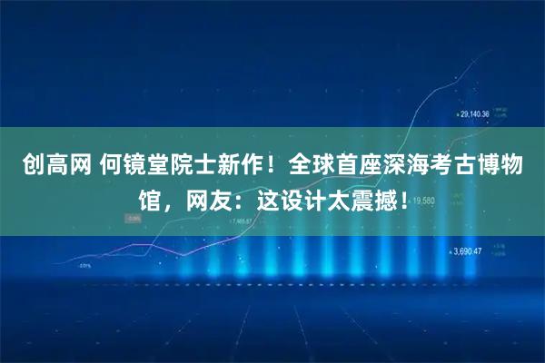 创高网 何镜堂院士新作！全球首座深海考古博物馆，网友：这设计太震撼！