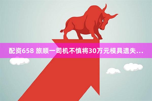 配资658 旅顺一司机不慎将30万元模具遗失…