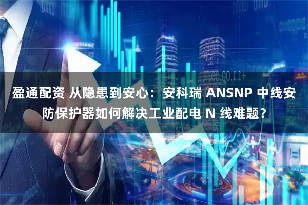 盈通配资 从隐患到安心：安科瑞 ANSNP 中线安防保护器如何解决工业配电 N 线难题？