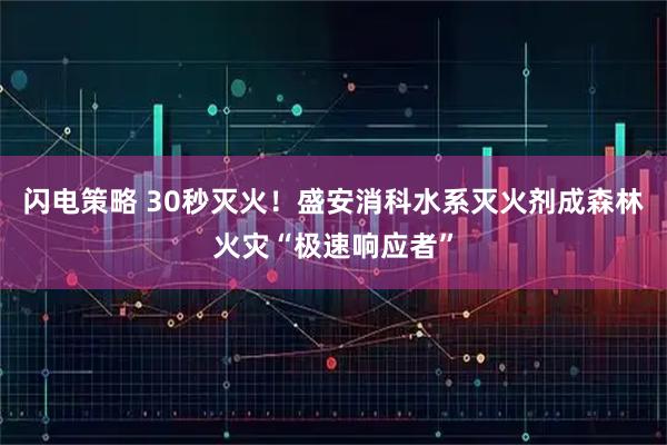 闪电策略 30秒灭火！盛安消科水系灭火剂成森林火灾“极速响应者”
