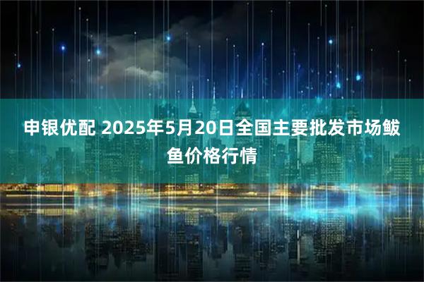申银优配 2025年5月20日全国主要批发市场鲅鱼价格行情