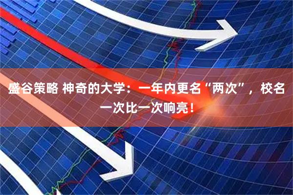 盛谷策略 神奇的大学：一年内更名“两次”，校名一次比一次响亮！