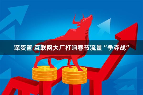 深资管 互联网大厂打响春节流量“争夺战”