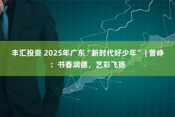 丰汇投资 2025年广东“新时代好少年” | 曾峥：书香润德，艺彩飞扬