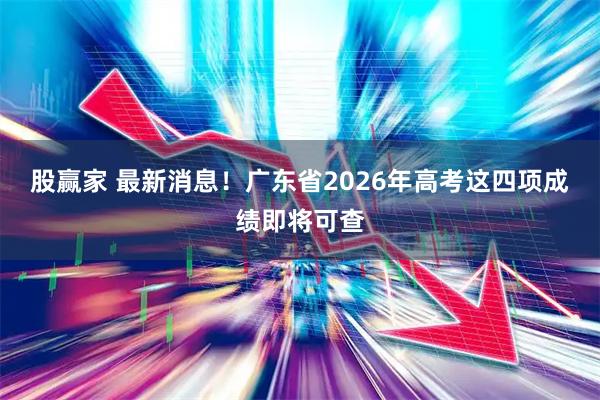 股赢家 最新消息！广东省2026年高考这四项成绩即将可查
