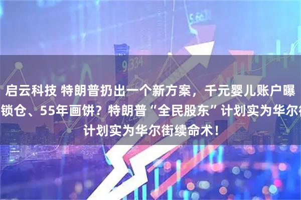 启云科技 特朗普扔出一个新方案，千元婴儿账户曝光，18年锁仓、55年画饼？特朗普“全民股东”计划实为华尔街续命术！