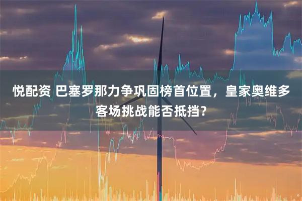 悦配资 巴塞罗那力争巩固榜首位置，皇家奥维多客场挑战能否抵挡？