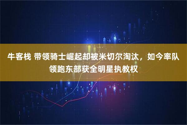 牛客栈 带领骑士崛起却被米切尔淘汰,如今率队领跑东部获全明星执教权