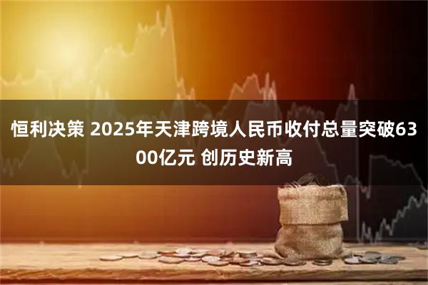 恒利决策 2025年天津跨境人民币收付总量突破6300亿元 创历史新高