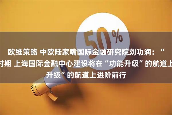 欧维策略 中欧陆家嘴国际金融研究院刘功润：“十五五”时期 上海国际金融中心建设将在“功能升级”的航道上进阶前行
