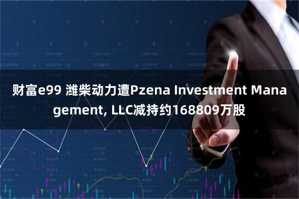 财富e99 潍柴动力遭Pzena Investment Management, LLC减持约168809万股