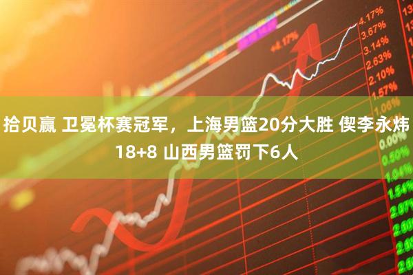 拾贝赢 卫冕杯赛冠军,上海男篮20分大胜 偰李永炜18+8 山西男篮罚下6人