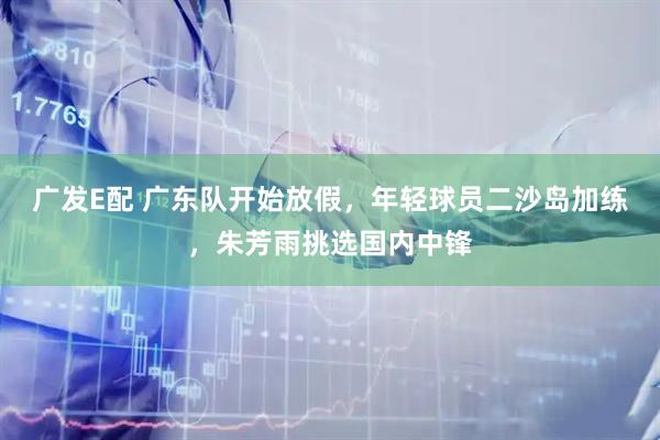 广发E配 广东队开始放假，年轻球员二沙岛加练，朱芳雨挑选国内中锋