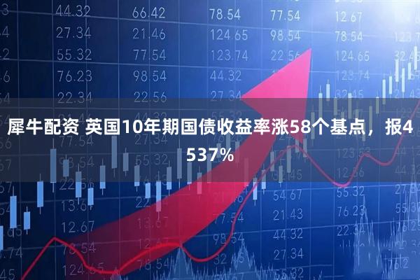犀牛配资 英国10年期国债收益率涨58个基点，报4537%