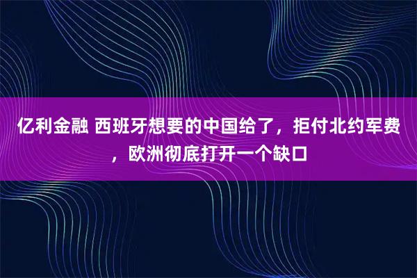 亿利金融 西班牙想要的中国给了，拒付北约军费，欧洲彻底打开一个缺口