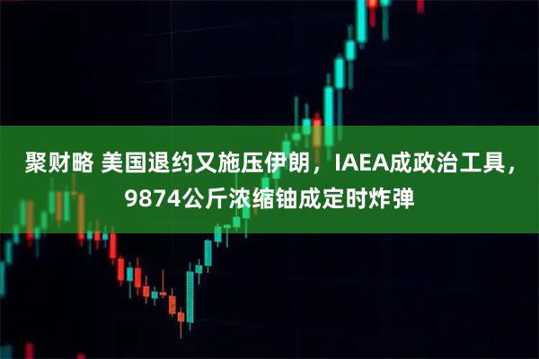 聚财略 美国退约又施压伊朗，IAEA成政治工具，9874公斤浓缩铀成定时炸弹
