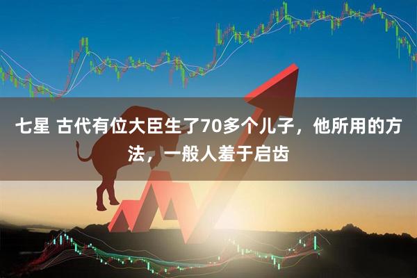 七星 古代有位大臣生了70多个儿子，他所用的方法，一般人羞于启齿