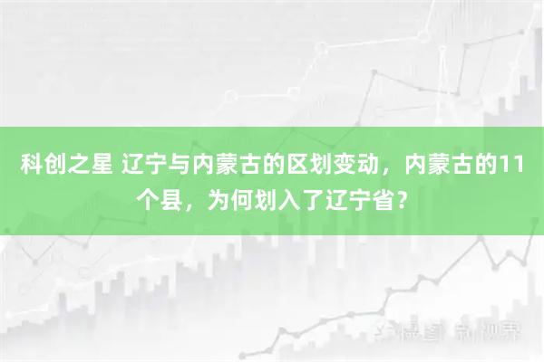 科创之星 辽宁与内蒙古的区划变动，内蒙古的11个县，为何划入了辽宁省？