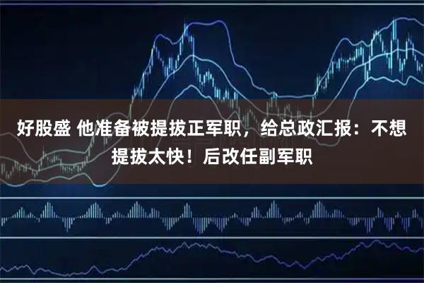好股盛 他准备被提拔正军职，给总政汇报：不想提拔太快！后改任副军职