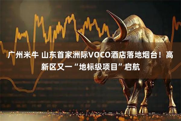 广州米牛 山东首家洲际VOCO酒店落地烟台！高新区又一“地标级项目”启航