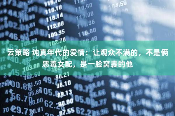 云策略 纯真年代的爱情：让观众不满的，不是俩恶毒女配，是一脸窝囊的他