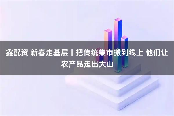 鑫配资 新春走基层丨把传统集市搬到线上 他们让农产品走出大山
