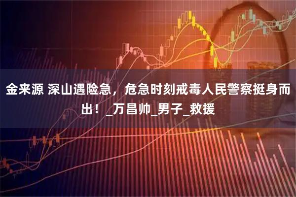 金来源 深山遇险急，危急时刻戒毒人民警察挺身而出！_万昌帅_男子_救援