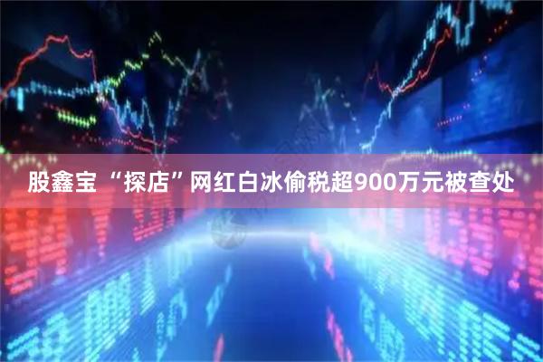 股鑫宝 “探店”网红白冰偷税超900万元被查处